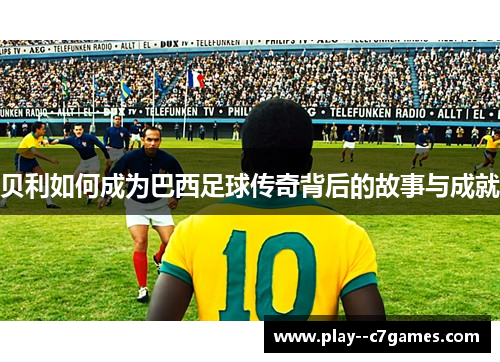 贝利如何成为巴西足球传奇背后的故事与成就